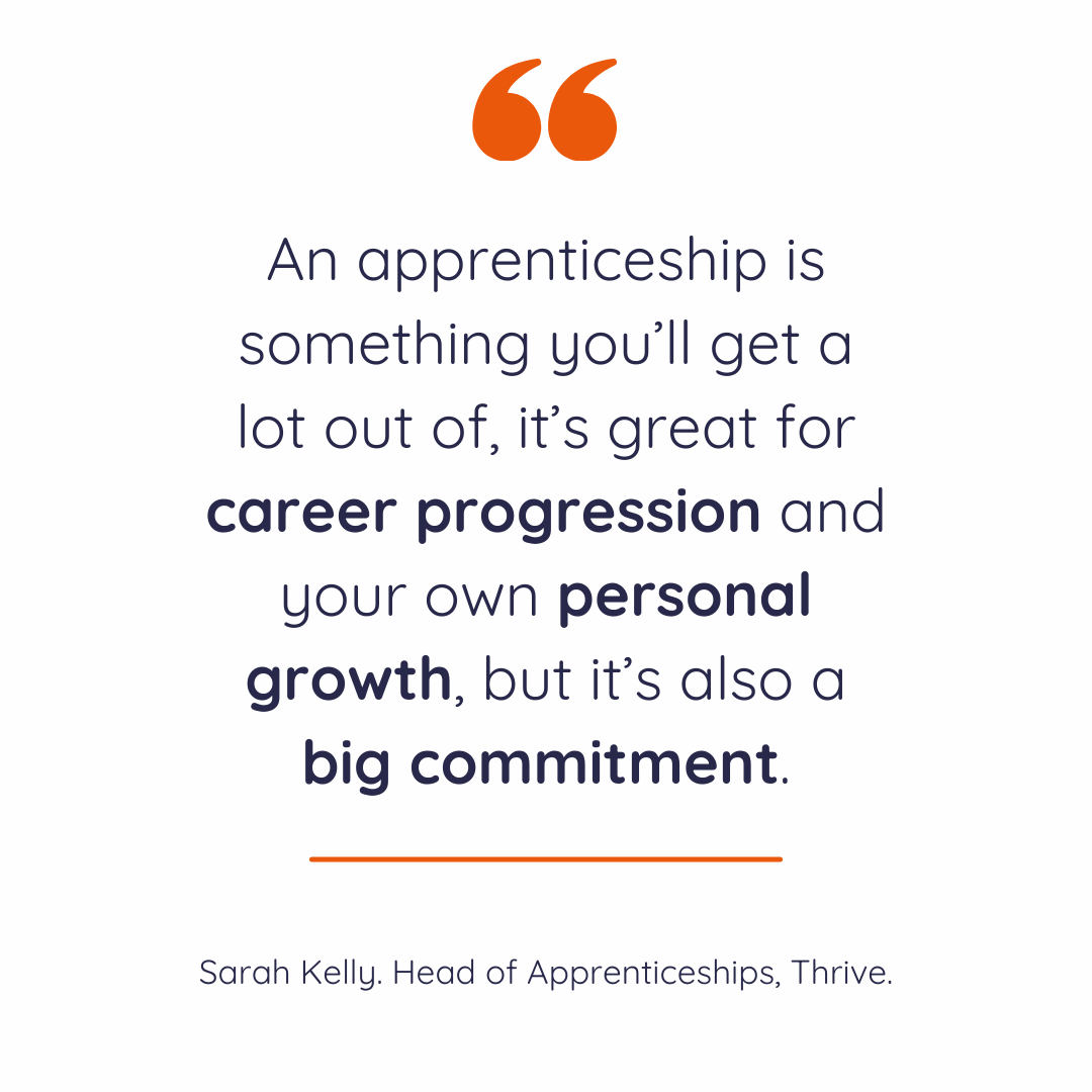 "An apprenticeship is something you’ll get a lot out of, it’s great for career progression and your own personal growth, but it’s also a big commitment." - Sarah Kelly